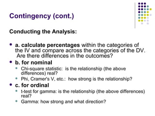 Contingency (cont.)
Conducting the Analysis:
 a. calculate percentages within the categories of
the IV and compare across the categories of the DV.
Are there differences in the outcomes?
 b. for nominal
 Chi-square statistic: is the relationship (the above
differences) real?
 Phi, Cramer's V, etc.: how strong is the relationship?
 c. for ordinal
 t-test for gamma: is the relationship (the above differences)
real?
 Gamma: how strong and what direction?
 