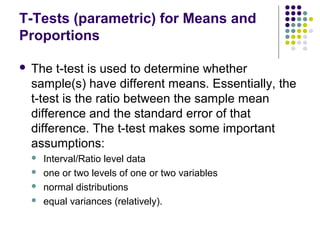 T-Tests (parametric) for Means and
Proportions
 The t-test is used to determine whether
sample(s) have different means. Essentially, the
t-test is the ratio between the sample mean
difference and the standard error of that
difference. The t-test makes some important
assumptions:
 Interval/Ratio level data
 one or two levels of one or two variables
 normal distributions
 equal variances (relatively).
 