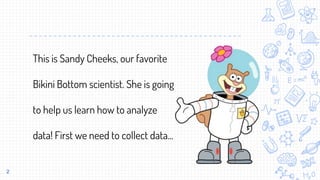 2
This is Sandy Cheeks, our favorite
Bikini Bottom scientist. She is going
to help us learn how to analyze
data! First we need to collect data...
 