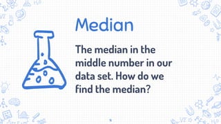 Median
The median in the
middle number in our
data set. How do we
find the median?
9
 