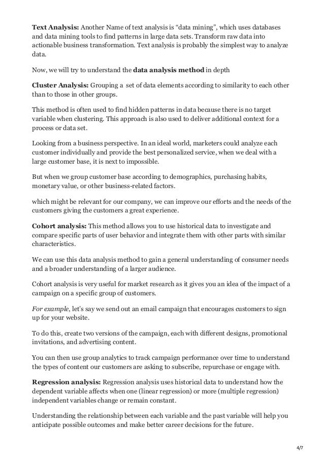 4/7
Text Analysis: Another Name of text analysis is “data mining”, which uses databases
and data mining tools to find patterns in large data sets. Transform raw data into
actionable business transformation. Text analysis is probably the simplest way to analyze
data.
Now, we will try to understand the data analysis method in depth
Cluster Analysis: Grouping a set of data elements according to similarity to each other
than to those in other groups.
This method is often used to find hidden patterns in data because there is no target
variable when clustering. This approach is also used to deliver additional context for a
process or data set.
Looking from a business perspective. In an ideal world, marketers could analyze each
customer individually and provide the best personalized service, when we deal with a
large customer base, it is next to impossible.
But when we group customer base according to demographics, purchasing habits,
monetary value, or other business-related factors.
which might be relevant for our company, we can improve our efforts and the needs of the
customers giving the customers a great experience.
Cohort analysis: This method allows you to use historical data to investigate and
compare specific parts of user behavior and integrate them with other parts with similar
characteristics.
We can use this data analysis method to gain a general understanding of consumer needs
and a broader understanding of a larger audience.
Cohort analysis is very useful for market research as it gives you an idea of the impact of a
campaign on a specific group of customers.
For example, let’s say we send out an email campaign that encourages customers to sign
up for your website.
To do this, create two versions of the campaign, each with different designs, promotional
invitations, and advertising content.
You can then use group analytics to track campaign performance over time to understand
the types of content our customers are asking to subscribe, repurchase or engage with.
Regression analysis: Regression analysis uses historical data to understand how the
dependent variable affects when one (linear regression) or more (multiple regression)
independent variables change or remain constant.
Understanding the relationship between each variable and the past variable will help you
anticipate possible outcomes and make better career decisions for the future.
 