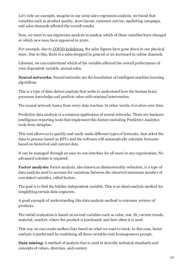 5/7
Let’s take an example, imagine in our 2019 sales regression analysis, we found that
variables such as product quality, store layout, customer service, marketing campaign,
and sales channels affected the overall results.
Now, we want to use regression analysis to analyze which of these variables have changed
or which new ones have appeared in 2020.
For example, due to COVID lockdowns, the sales figures have gone down in our physical
store. Due to this, there is a sales dropped in general or an increased in online channels.
Likewise, we can understand which of the variable affected the overall performance of
your dependent variable, annual sales.
Neural networks: Neural networks are the foundation of intelligent machine learning
algorithms.
This is a type of data-driven analysis that seeks to understand how the human brain
processes knowledge and predicts value with minimal intervention.
The neural network learns from every data traction. In other words, it evolves over time.
Predictive data analysis is a common application of neural networks. There are business
intelligence reporting tools that implement this feature including Predictive Analytics
tools from datapine.
This tool allows us to quickly and easily make different types of forecasts. Just select the
data to process based on KPI’s and the software will automatically calculate forecasts
based on historical and current data.
It can be managed through an easy-to-use interface for all users in any organization. No
advanced scientist is required.
Factor analysis: Factor analysis, also known as dimensionality reduction, is a type of
data analysis used to account for variations between the observed minimum number of
correlated variables, called factors.
The goal is to find the hidden independent variable. This is an ideal analysis method for
simplifying certain data segments.
A good example of understanding this data analysis method is customer reviews of
products.
The initial evaluation is based on several variables such as color, size, fit, current trends,
material, comfort, where the product is purchased, and how often it is used.
This way we can create endless lists based on what we want to track. In this case, factor
analysis is performed by combining all these variables into homogeneous groups.
Data mining: A method of analysis that is used to describe technical standards and
concepts of values, direction, and context.
 