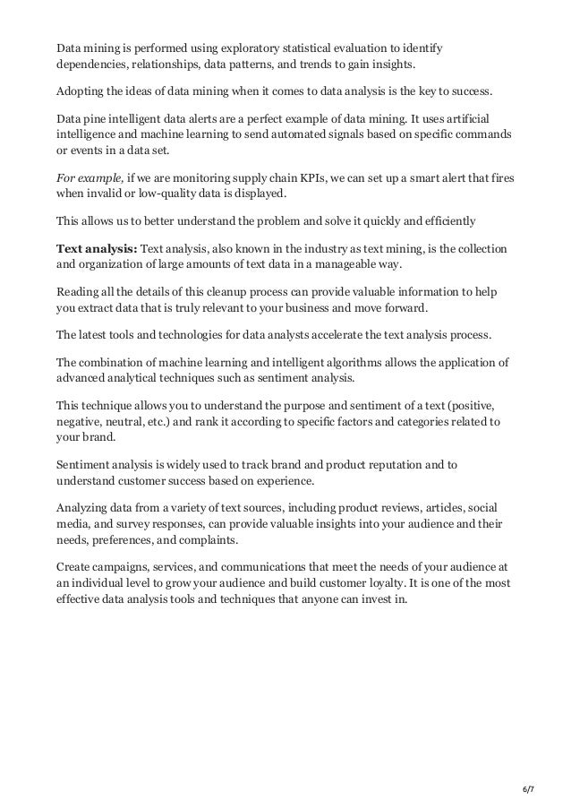 6/7
Data mining is performed using exploratory statistical evaluation to identify
dependencies, relationships, data patterns, and trends to gain insights.
Adopting the ideas of data mining when it comes to data analysis is the key to success.
Data pine intelligent data alerts are a perfect example of data mining. It uses artificial
intelligence and machine learning to send automated signals based on specific commands
or events in a data set.
For example, if we are monitoring supply chain KPIs, we can set up a smart alert that fires
when invalid or low-quality data is displayed.
This allows us to better understand the problem and solve it quickly and efficiently
Text analysis: Text analysis, also known in the industry as text mining, is the collection
and organization of large amounts of text data in a manageable way.
Reading all the details of this cleanup process can provide valuable information to help
you extract data that is truly relevant to your business and move forward.
The latest tools and technologies for data analysts accelerate the text analysis process.
The combination of machine learning and intelligent algorithms allows the application of
advanced analytical techniques such as sentiment analysis.
This technique allows you to understand the purpose and sentiment of a text (positive,
negative, neutral, etc.) and rank it according to specific factors and categories related to
your brand.
Sentiment analysis is widely used to track brand and product reputation and to
understand customer success based on experience.
Analyzing data from a variety of text sources, including product reviews, articles, social
media, and survey responses, can provide valuable insights into your audience and their
needs, preferences, and complaints.
Create campaigns, services, and communications that meet the needs of your audience at
an individual level to grow your audience and build customer loyalty. It is one of the most
effective data analysis tools and techniques that anyone can invest in.
 