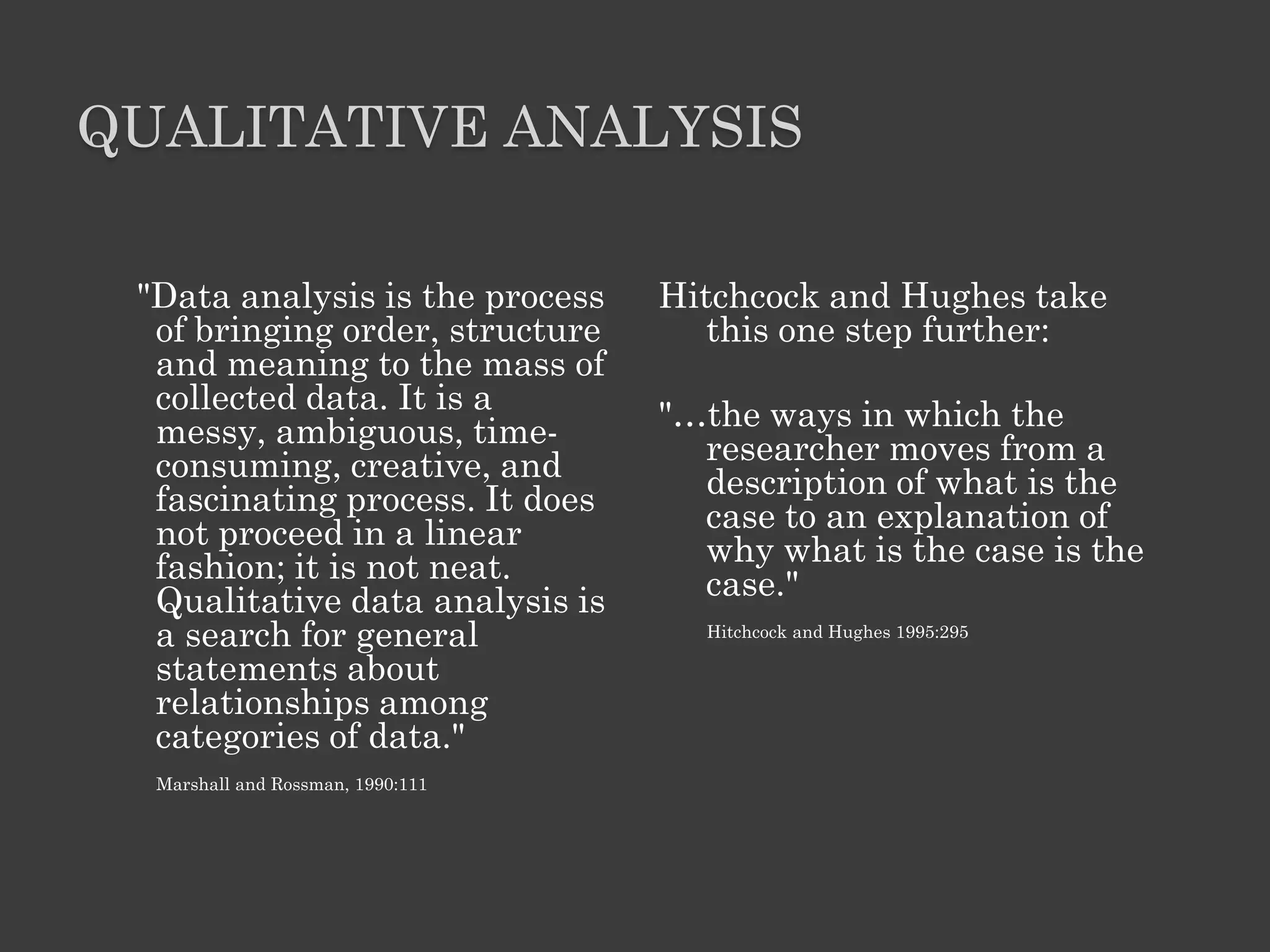 QUALITATIVE ANALYSIS
"Data analysis is the process
of bringing order, structure
and meaning to the mass of
collected data. It is a
messy, ambiguous, time-
consuming, creative, and
fascinating process. It does
not proceed in a linear
fashion; it is not neat.
Qualitative data analysis is
a search for general
statements about
relationships among
categories of data."
Marshall and Rossman, 1990:111
Hitchcock and Hughes take
this one step further:
"…the ways in which the
researcher moves from a
description of what is the
case to an explanation of
why what is the case is the
case."
Hitchcock and Hughes 1995:295
 