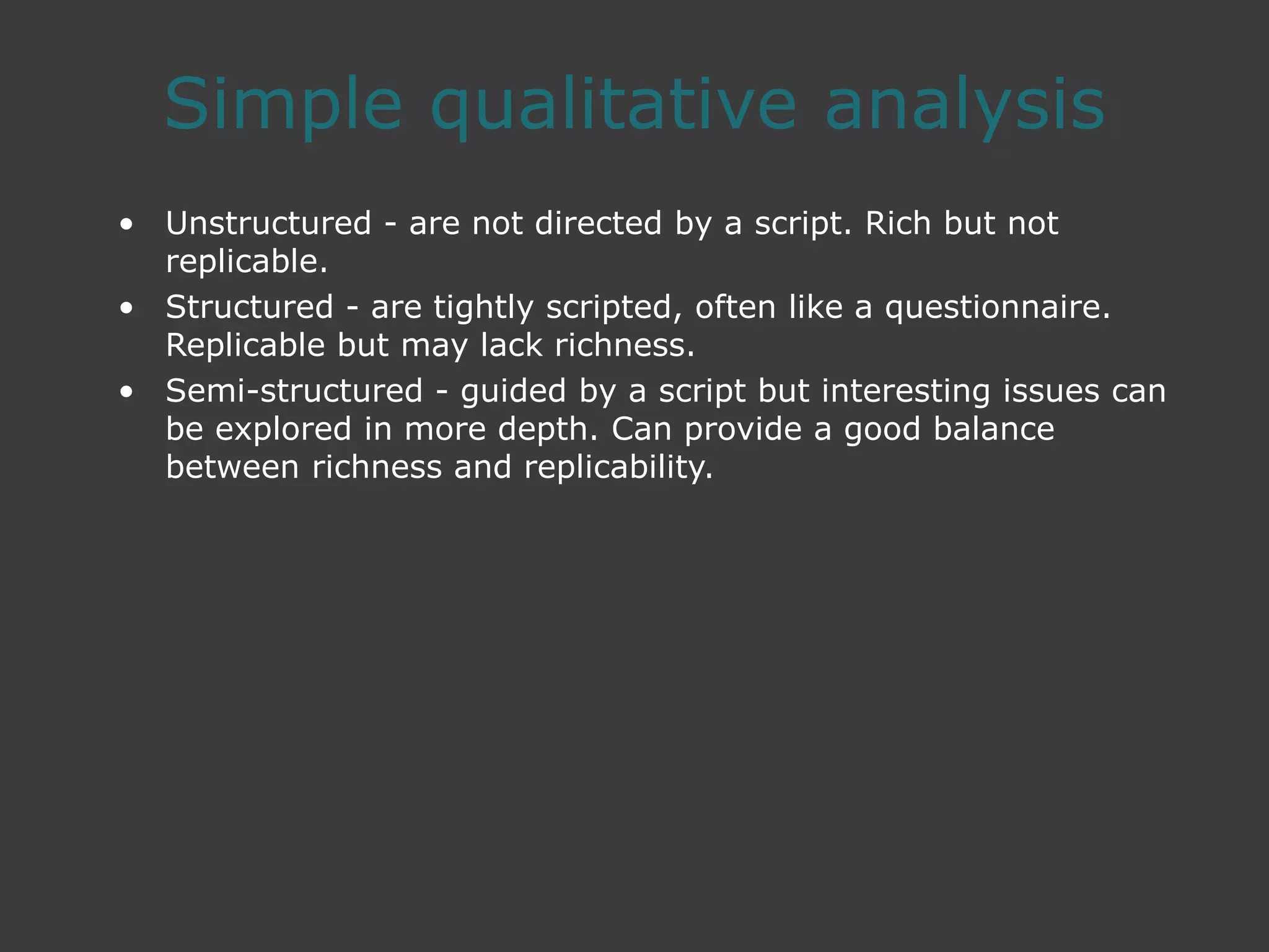 Simple qualitative analysis
• Unstructured - are not directed by a script. Rich but not
replicable.
• Structured - are tightly scripted, often like a questionnaire.
Replicable but may lack richness.
• Semi-structured - guided by a script but interesting issues can
be explored in more depth. Can provide a good balance
between richness and replicability.
 