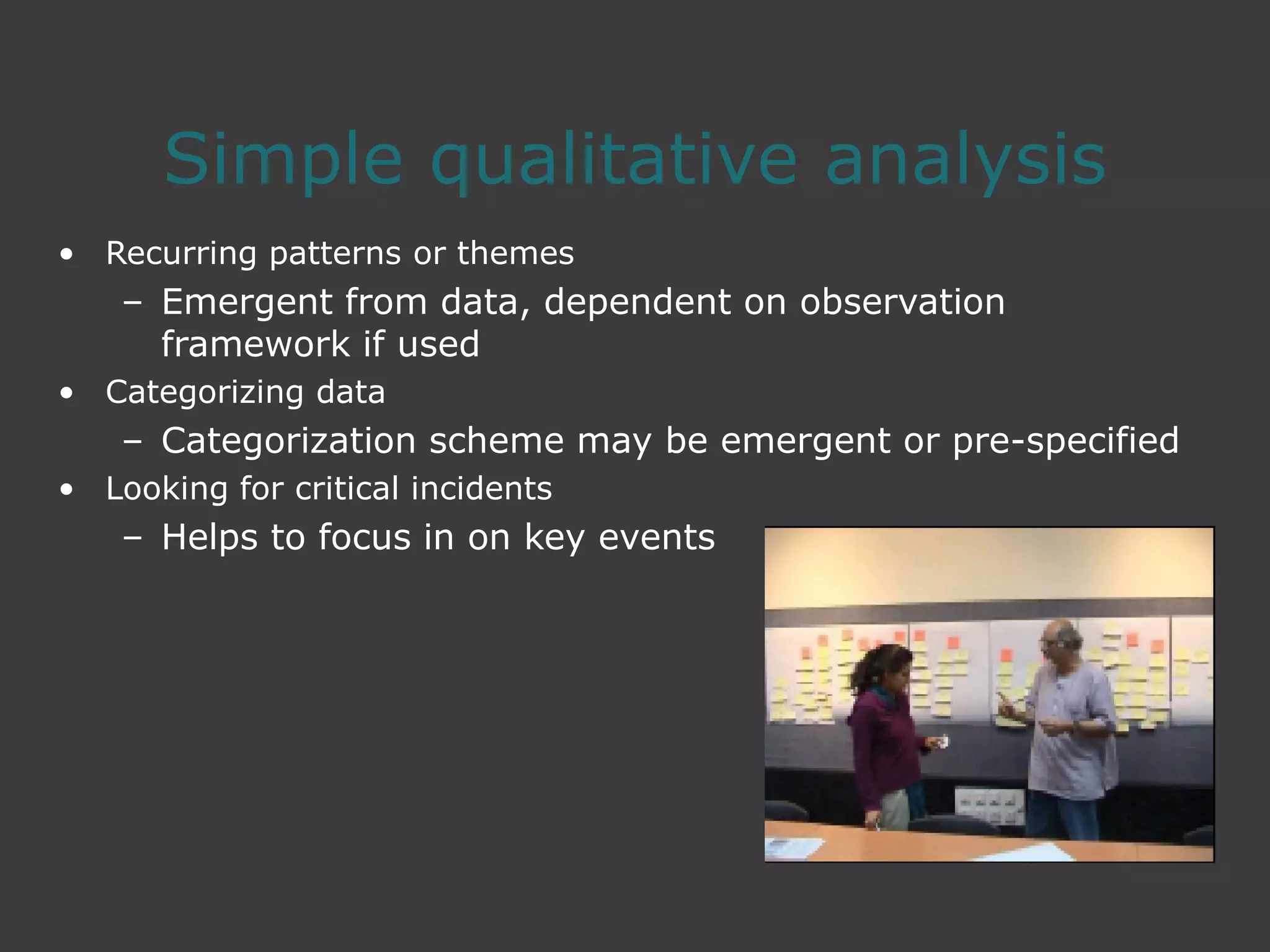 Simple qualitative analysis
• Recurring patterns or themes
– Emergent from data, dependent on observation
framework if used
• Categorizing data
– Categorization scheme may be emergent or pre-specified
• Looking for critical incidents
– Helps to focus in on key events
 