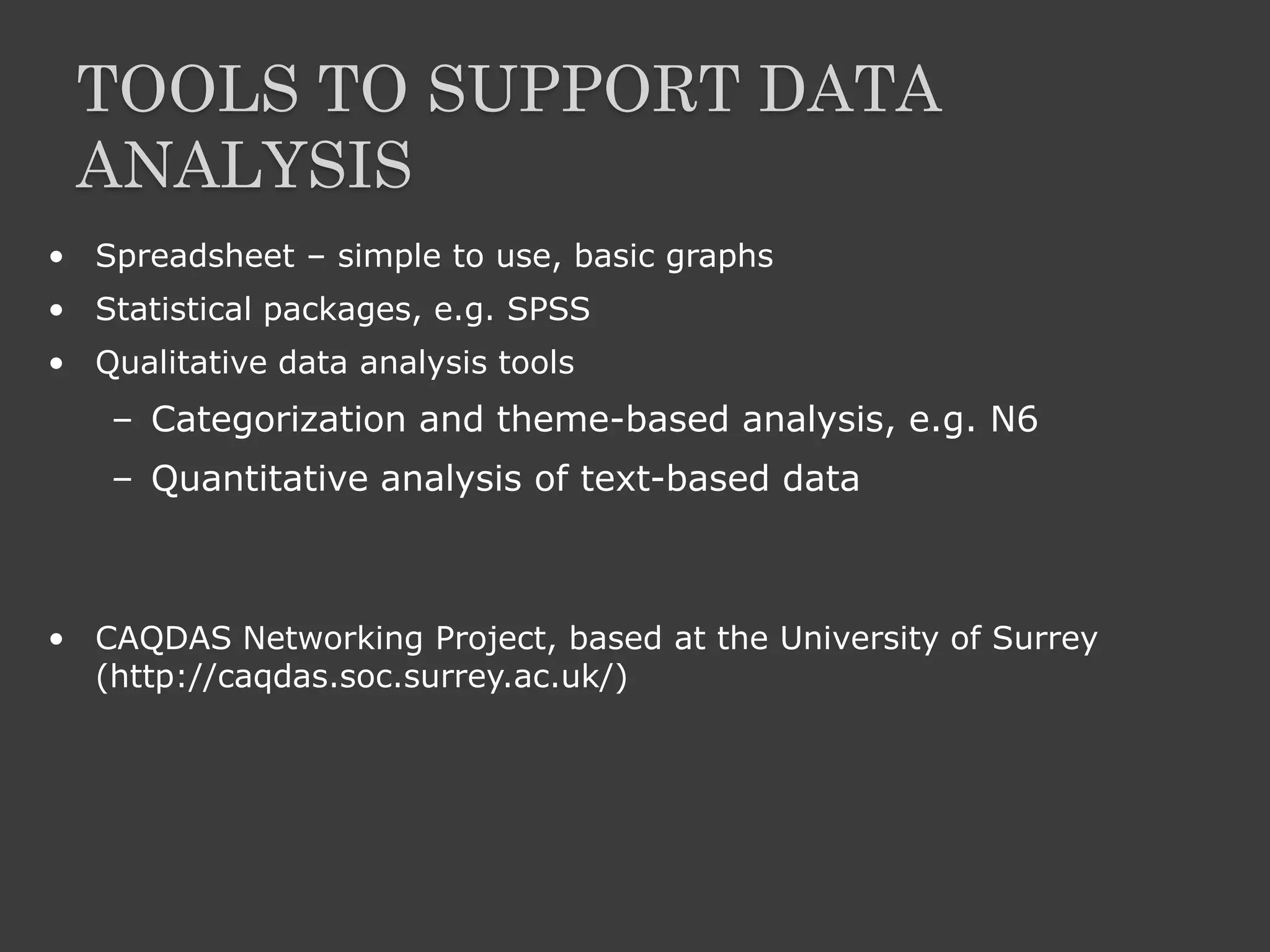 TOOLS TO SUPPORT DATA
ANALYSIS
• Spreadsheet – simple to use, basic graphs
• Statistical packages, e.g. SPSS
• Qualitative data analysis tools
– Categorization and theme-based analysis, e.g. N6
– Quantitative analysis of text-based data
• CAQDAS Networking Project, based at the University of Surrey
(http://caqdas.soc.surrey.ac.uk/)
 