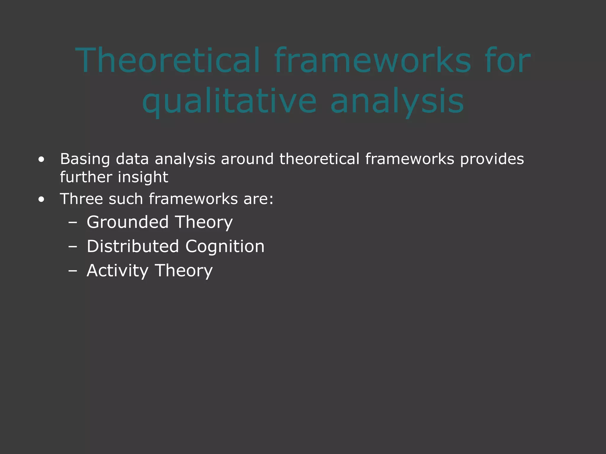 Theoretical frameworks for
qualitative analysis
• Basing data analysis around theoretical frameworks provides
further insight
• Three such frameworks are:
– Grounded Theory
– Distributed Cognition
– Activity Theory
 