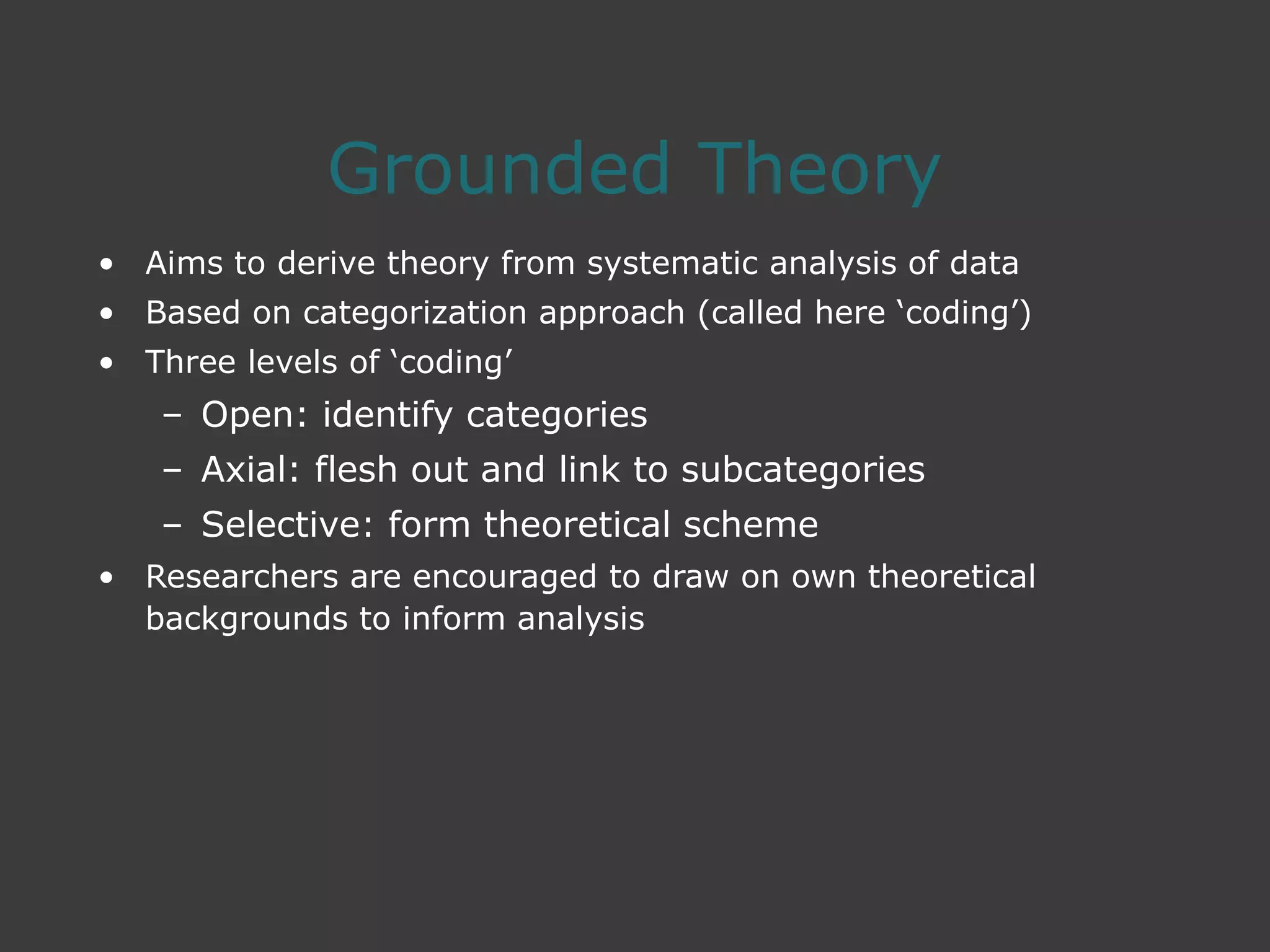 Grounded Theory
• Aims to derive theory from systematic analysis of data
• Based on categorization approach (called here ‘coding’)
• Three levels of ‘coding’
– Open: identify categories
– Axial: flesh out and link to subcategories
– Selective: form theoretical scheme
• Researchers are encouraged to draw on own theoretical
backgrounds to inform analysis
 