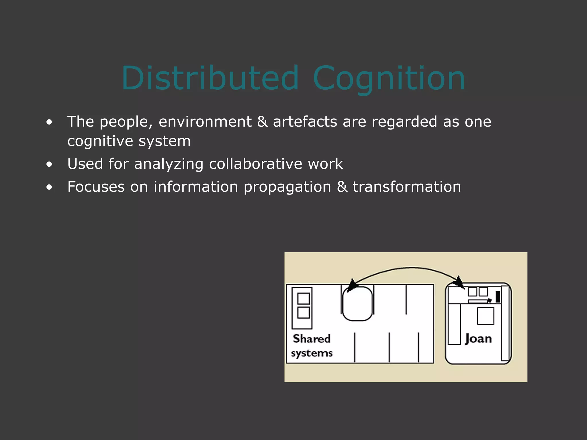 Distributed Cognition
• The people, environment & artefacts are regarded as one
cognitive system
• Used for analyzing collaborative work
• Focuses on information propagation & transformation
 