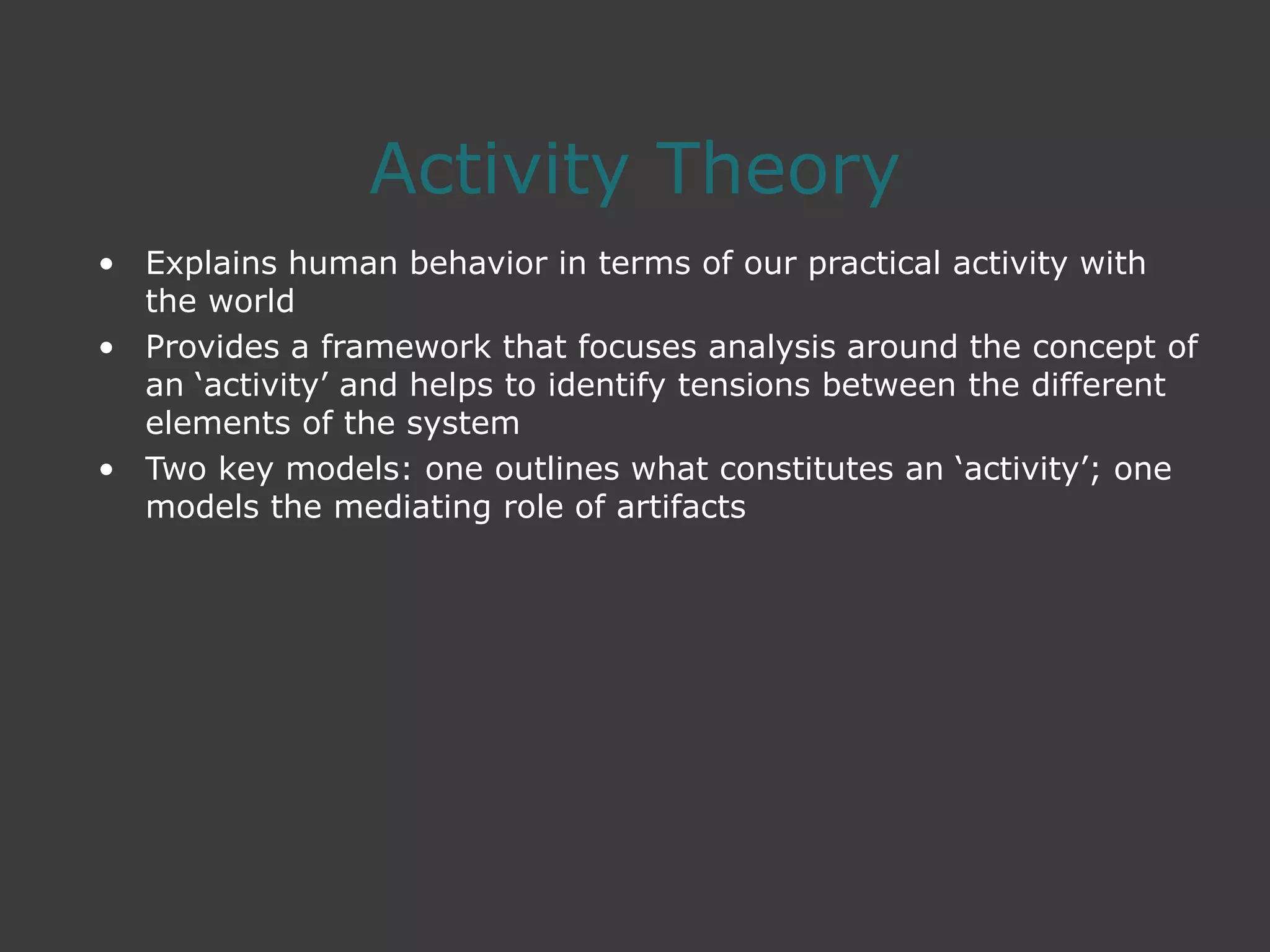 Activity Theory
• Explains human behavior in terms of our practical activity with
the world
• Provides a framework that focuses analysis around the concept of
an ‘activity’ and helps to identify tensions between the different
elements of the system
• Two key models: one outlines what constitutes an ‘activity’; one
models the mediating role of artifacts
 