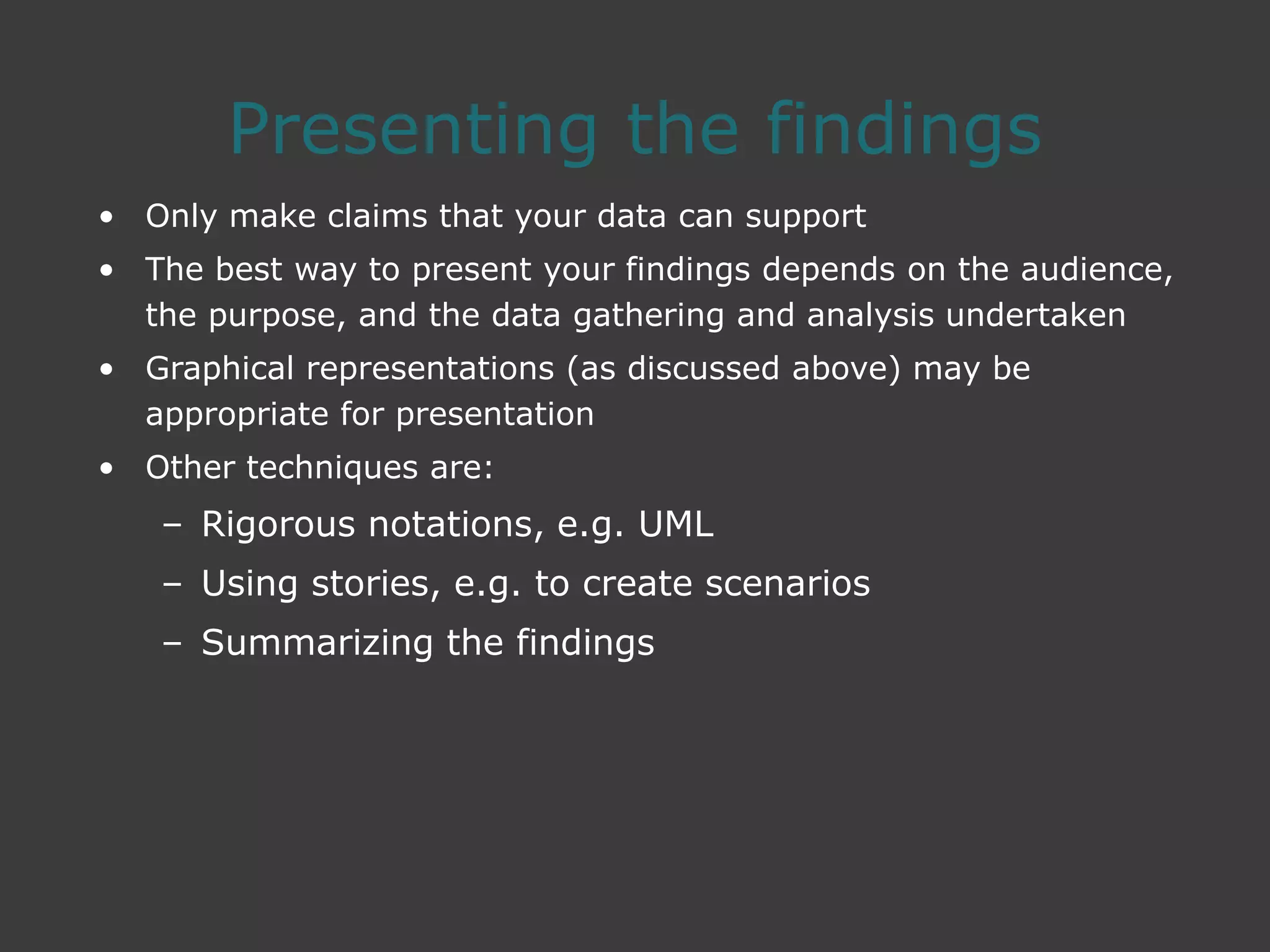 Presenting the findings
• Only make claims that your data can support
• The best way to present your findings depends on the audience,
the purpose, and the data gathering and analysis undertaken
• Graphical representations (as discussed above) may be
appropriate for presentation
• Other techniques are:
– Rigorous notations, e.g. UML
– Using stories, e.g. to create scenarios
– Summarizing the findings
 