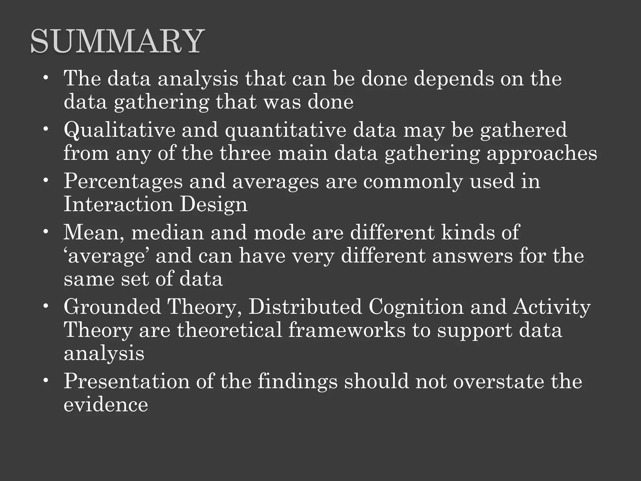 SUMMARY
• The data analysis that can be done depends on the
data gathering that was done
• Qualitative and quantitative data may be gathered
from any of the three main data gathering approaches
• Percentages and averages are commonly used in
Interaction Design
• Mean, median and mode are different kinds of
‘average’ and can have very different answers for the
same set of data
• Grounded Theory, Distributed Cognition and Activity
Theory are theoretical frameworks to support data
analysis
• Presentation of the findings should not overstate the
evidence
 