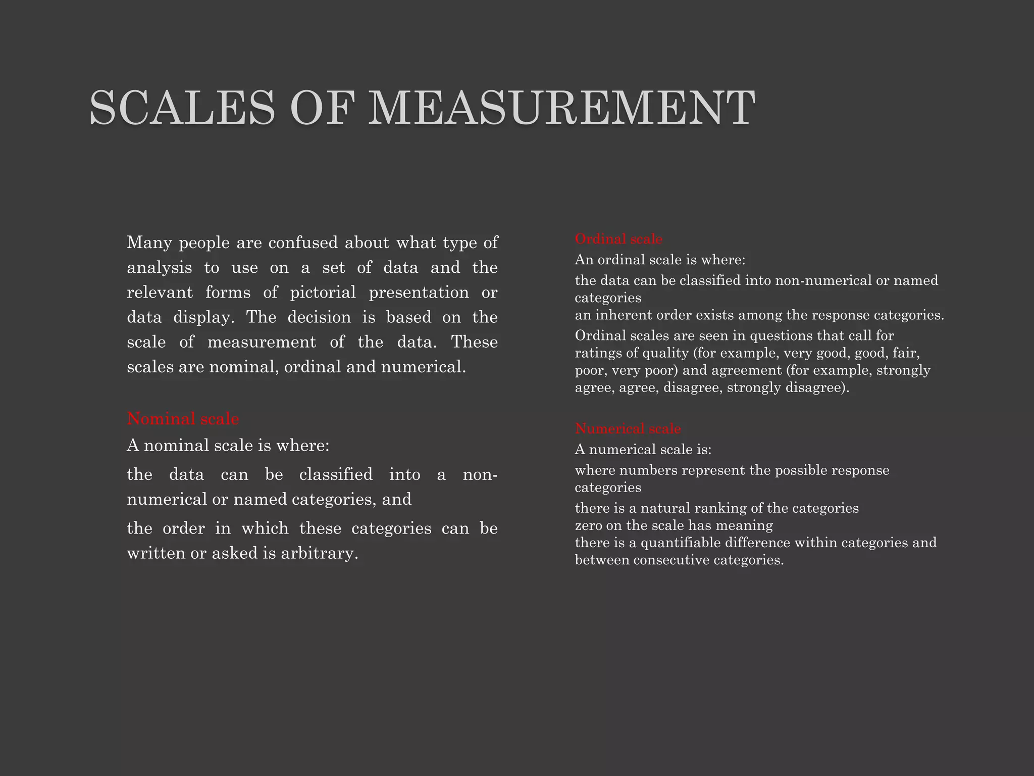 SCALES OF MEASUREMENT
Many people are confused about what type of
analysis to use on a set of data and the
relevant forms of pictorial presentation or
data display. The decision is based on the
scale of measurement of the data. These
scales are nominal, ordinal and numerical.
Nominal scale
A nominal scale is where:
the data can be classified into a non-
numerical or named categories, and
the order in which these categories can be
written or asked is arbitrary.
Ordinal scale
An ordinal scale is where:
the data can be classified into non-numerical or named
categories
an inherent order exists among the response categories.
Ordinal scales are seen in questions that call for
ratings of quality (for example, very good, good, fair,
poor, very poor) and agreement (for example, strongly
agree, agree, disagree, strongly disagree).
Numerical scale
A numerical scale is:
where numbers represent the possible response
categories
there is a natural ranking of the categories
zero on the scale has meaning
there is a quantifiable difference within categories and
between consecutive categories.
 
