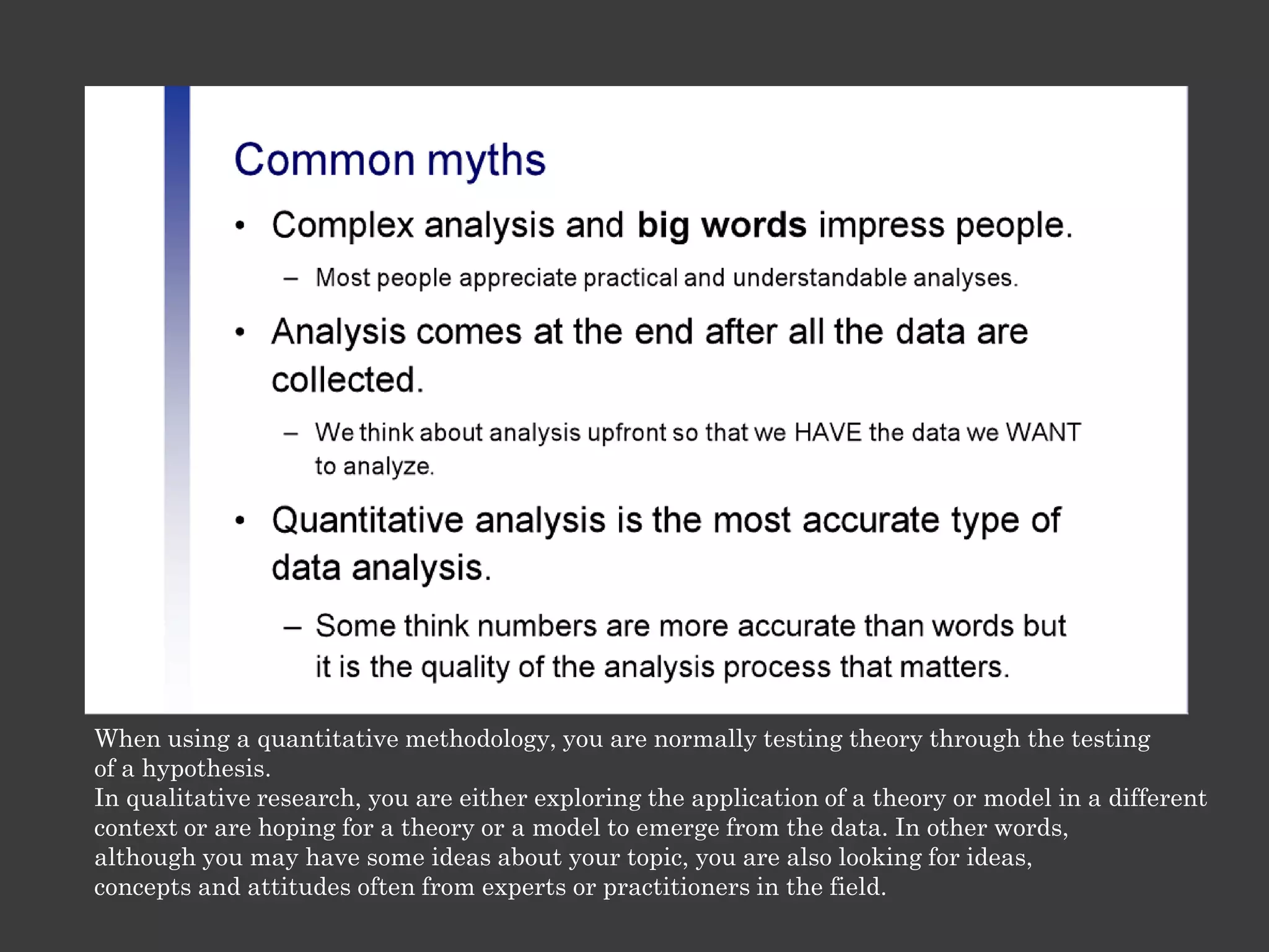 When using a quantitative methodology, you are normally testing theory through the testing
of a hypothesis.
In qualitative research, you are either exploring the application of a theory or model in a different
context or are hoping for a theory or a model to emerge from the data. In other words,
although you may have some ideas about your topic, you are also looking for ideas,
concepts and attitudes often from experts or practitioners in the field.
 