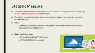 Statistic Measure
■ The role of statistics in research is to function as a tool in designing research, analyzing
its data and drawing conclusions therefrom
■ The data is to be characterized by some statistical measures for –estimate, compare
or making known
■ Why?
– Statistics is to create a summarize on data and theory like interpreting numerical
data, describing and gathering
■ Major statistical area,
– 1. DescriptiveStatistical Analysis, and
– 2. Inferential Statistical Analysis.
 