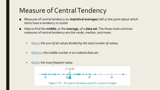 Measure of CentralTendency
■ Measures of central tendency (or statistical averages) tell us the point about which
items have a tendency in cluster
■ Help to find the middle, or the average, of a data set.The three most common
measures of central tendency are the mode, median, and mean.
• Mean: the sum of all values divided by the total number of values.
• Median: the middle number in an ordered data set.
• Mode: the most frequent value.
 
