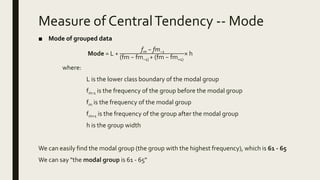 Measure of CentralTendency -- Mode
■ Mode of grouped data
Mode = L +
fm − fm−1
(fm − fm−1) + (fm − fm+1)
× h
where:
L is the lower class boundary of the modal group
fm-1 is the frequency of the group before the modal group
fm is the frequency of the modal group
fm+1 is the frequency of the group after the modal group
h is the group width
We can easily find the modal group (the group with the highest frequency), which is 61 - 65
We can say "the modal group is 61 - 65"
 