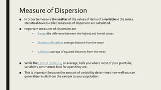 Measure of Dispersion
■ In order to measure the scatter of the values of items of a variable in the series,
statistical devices called measures of dispersion are calculated.
■ Important measures of dispersion are
• Range: the difference between the highest and lowest values
• Standard deviation: average distance from the mean
• Variance: average of squared distances from the mean
■ While the central tendency, or average, tells you where most of your points lie,
variability summarizes how far apart they are.
■ This is important because the amount of variability determines how well you can
generalize results from the sample to your population.
 