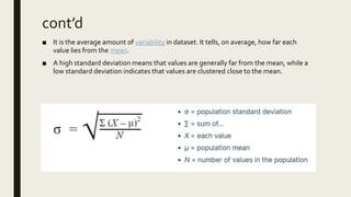 ■ It is the average amount of variability in dataset. It tells, on average, how far each
value lies from the mean.
■ A high standard deviation means that values are generally far from the mean, while a
low standard deviation indicates that values are clustered close to the mean.
cont’d
 