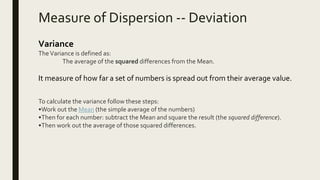 Measure of Dispersion -- Deviation
Variance
TheVariance is defined as:
The average of the squared differences from the Mean.
It measure of how far a set of numbers is spread out from their average value.
To calculate the variance follow these steps:
•Work out the Mean (the simple average of the numbers)
•Then for each number: subtract the Mean and square the result (the squared difference).
•Then work out the average of those squared differences.
 