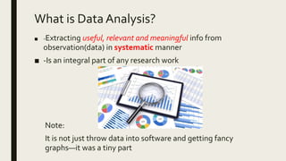 What is DataAnalysis?
■ -Extracting useful, relevant and meaningful info from
observation(data) in systematic manner
■ -Is an integral part of any research work
Note:
It is not just throw data into software and getting fancy
graphs—it was a tiny part
 
