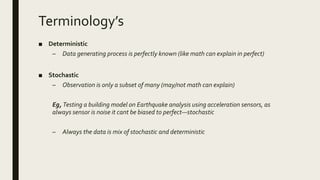 Terminology’s
■ Deterministic
– Data generating process is perfectly known (like math can explain in perfect)
■ Stochastic
– Observation is only a subset of many (may/not math can explain)
Eg, Testing a building model on Earthquake analysis using acceleration sensors, as
always sensor is noise it cant be biased to perfect—stochastic
– Always the data is mix of stochastic and deterministic
 