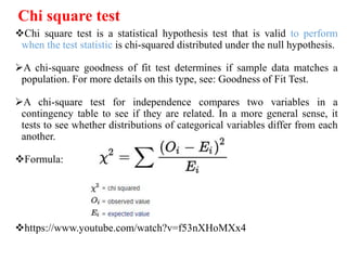 Chi square test
Chi square test is a statistical hypothesis test that is valid to perform
when the test statistic is chi-squared distributed under the null hypothesis.
A chi-square goodness of fit test determines if sample data matches a
population. For more details on this type, see: Goodness of Fit Test.
A chi-square test for independence compares two variables in a
contingency table to see if they are related. In a more general sense, it
tests to see whether distributions of categorical variables differ from each
another.
Formula:
https://www.youtube.com/watch?v=f53nXHoMXx4
 