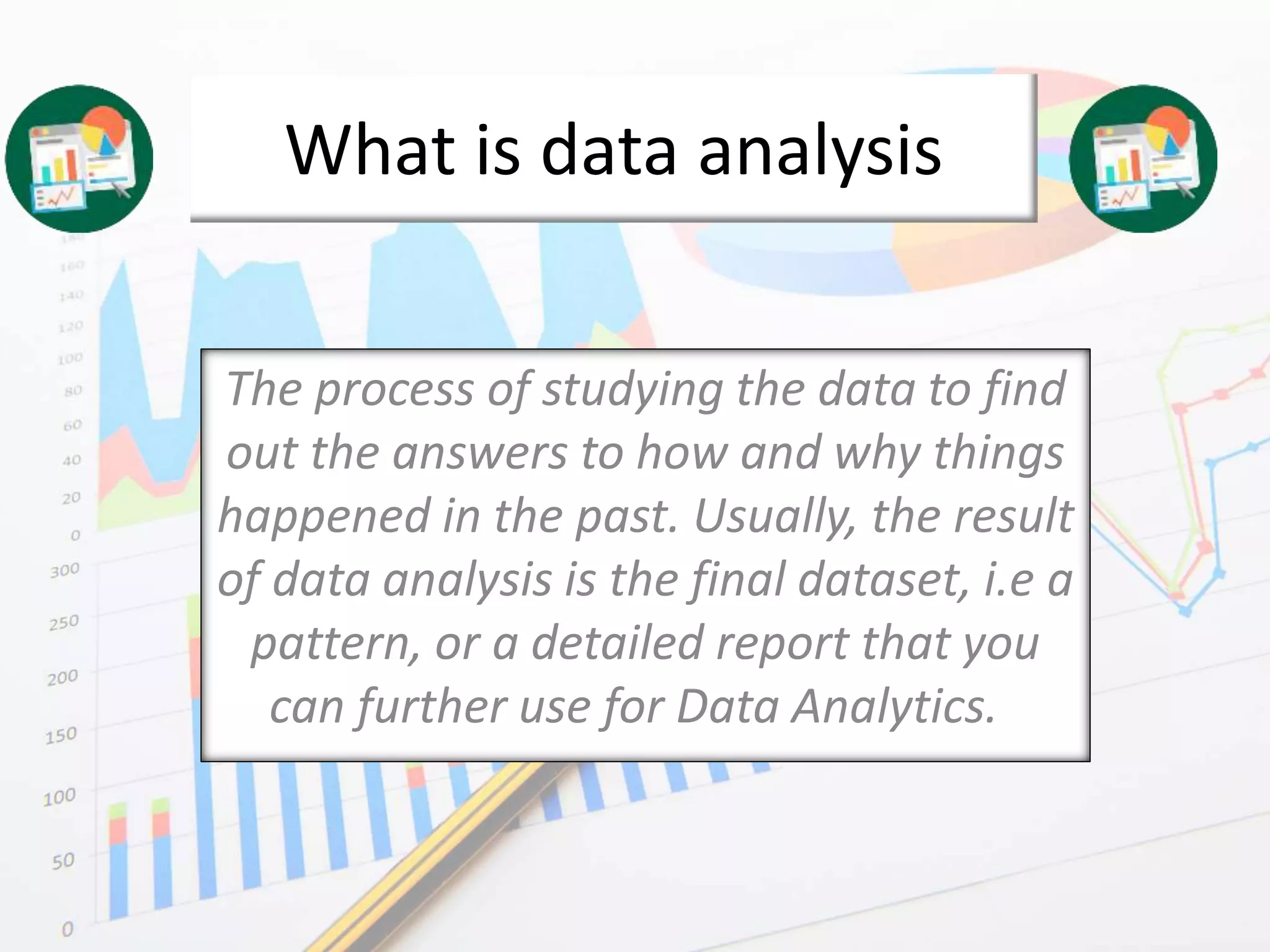 What is data analysis
The process of studying the data to find
out the answers to how and why things
happened in the past. Usually, the result
of data analysis is the final dataset, i.e a
pattern, or a detailed report that you
can further use for Data Analytics.
 