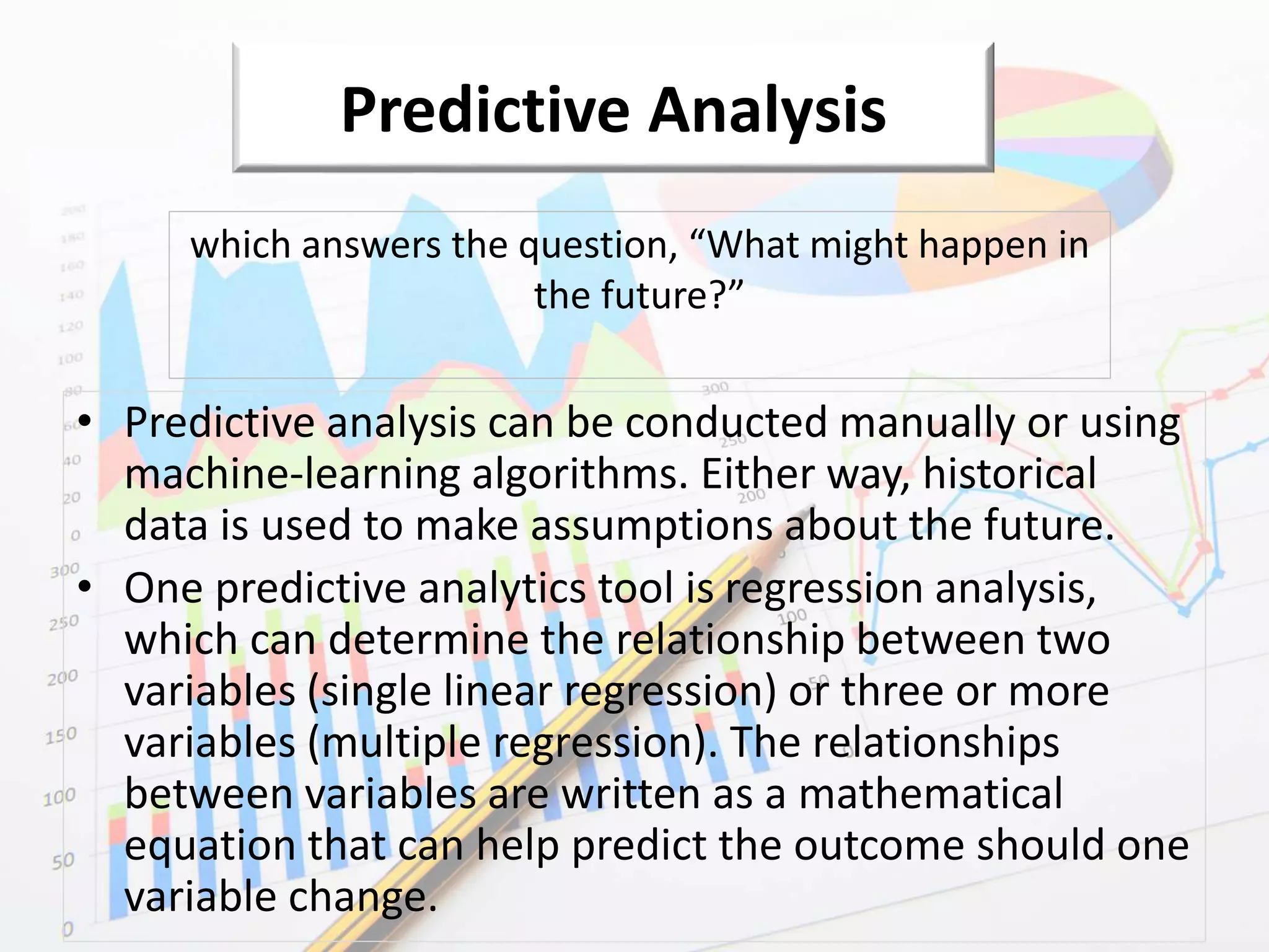 Predictive Analysis
• Predictive analysis can be conducted manually or using
machine-learning algorithms. Either way, historical
data is used to make assumptions about the future.
• One predictive analytics tool is regression analysis,
which can determine the relationship between two
variables (single linear regression) or three or more
variables (multiple regression). The relationships
between variables are written as a mathematical
equation that can help predict the outcome should one
variable change.
which answers the question, “What might happen in
the future?”
 