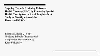 Stepping Towards Achieving Universal
Health Coverage(UHC) by Promoting Special
Health Care System in Rural Bangladesh: A
Study on Shasthya Surokhsha
Karmasuchi(SSK)
Fahmida Mridha- 214i414i
Graduate School of International
Cooperation Studies(GSICS)
Kobe University
1
 