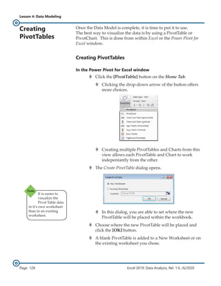 Lesson 4: Data Modeling
Page 128 Excel 2019: Data Analysis, Rel. 1.0, /6/2020
Creating
PivotTables
Once the Data Model is complete, it is time to put it to use.
The best way to visualize the data is by using a PivotTable or
PivotChart. This is done from within Excel or the Power Pivot for
Excel window.
Creating PivotTables
In the Power Pivot for Excel window
›
› Click the [PivotTable] button on the Home Tab.
›
› Clicking the drop-down arrow of the button offers
more choices.
›
› Creating multiple PivotTables and Charts from this
view allows each PivotTable and Chart to work
indepentantly from the other.
›
› The Create PivotTable dialog opens.
›
› In this dialog, you are able to set where the new
PivotTable will be placed within the workbook.
›
› Choose where the new PivotTable will be placed and
click the [OK] button.
›
› A blank PivotTable is added to a New Worksheet or on
the existing worksheet you chose.
It is easier to
visualize the
Pivot Table data
in it's own worksheet
than in an existing
worksheet.
 
