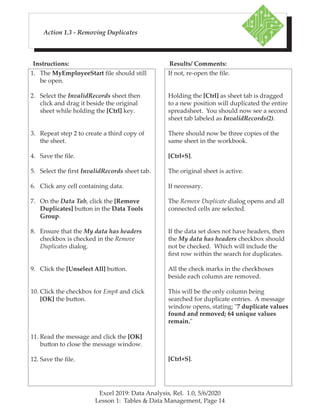 Excel 2019: Data Analysis, Rel. 1.0, 5/6/2020
Lesson 1: Tables & Data Management, Page 14
Instructions: Results/ Comments:
Action 1.3 - Removing Duplicates
1. The MyEmployeeStart file should still
be open.
2. Select the InvalidRecords sheet then
click and drag it beside the original
sheet while holding the [Ctrl] key.
3. Repeat step 2 to create a third copy of
the sheet.
4. Save the file.
5. Select the first InvalidRecords sheet tab.
6. Click any cell containing data.
7. On the Data Tab, click the [Remove
Duplicates] button in the Data Tools
Group.
8. Ensure that the My data has headers
checkbox is checked in the Remove
Duplicates dialog.
9. Click the [Unselect All] button.
10. Click the checkbox for Emp# and click
[OK] the button.
11. Read the message and click the [OK]
button to close the message window.
12. Save the file.
If not, re-open the file.
Holding the [Ctrl] as sheet tab is dragged
to a new position will duplicated the entire
spreadsheet. You should now see a second
sheet tab labeled as InvalidRecords(2).
There should now be three copies of the
same sheet in the workbook.
[Ctrl+S].
The original sheet is active.
If necessary.
The Remove Duplicate dialog opens and all
connected cells are selected.
If the data set does not have headers, then
the My data has headers checkbox should
not be checked. Which will include the
first row within the search for duplicates.
All the check marks in the checkboxes
beside each column are removed.
This will be the only column being
searched for duplicate entries. A message
window opens, stating; "7 duplicate values
found and removed; 64 unique values
remain."
[Ctrl+S].
 