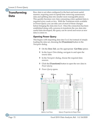Lesson 2: Power Query
Page 72 Excel 2019: Data Analysis, Rel. 1.0, 5/6/2020
Transforming
Data
Raw data is not often configured in the best and most useful
manner; requiring users to spend time removing unnecessary
data and splitting data into smaller more manageable pieces.
This quickly becomes very time consuming when updated data is
required every week or two. With the Transform tools available
in Power Query you can take care of most of those changes
before bringing the data into Excel. Once the connection has been
established along with a process to transform the raw data into
useful data developed, the query can be saved and rerun as new
data is comes in.
Opening Power Query
This begins with importing data into Excel, but instead of simply
loading the data set, choosing the [Transform] button in the
Navigator dialog.
›
› On the Data Tab, use the appropriate Get Data option.
›
› In the Import Data dialog, navigate to and open the
source data.
›
› In the Navigator dialog, choose the required data
sources.
›
› Click the [Transform] button to open the raw data in
Power Query.
›
› Power Query opens.
Query List Pane
QAT Ribbon Data Set
Query Properties & Steps Pane
 