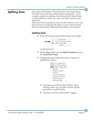 Excel 2019: Data Analysis, Rel. 1.0, 5/6/2020 Page 77
Lesson 2: Power Query
Spliting Data One aspect of the Rules of Normalization is that data should
be broken down into the smallest logical components. As an
example consider an address; to be normalized it should have
a column(field) for street, city, state, and zip to truly be used
effectively.
Data may not be normalized when you first receive it, so it may
be necessary to re-organize the data in a more useful manner.
This can also be done within the Power Query environment.
Splitting Data
›
› Select the column which needs broken into smaller
component parts.
›
› Oh the Home Tab locate the [Split Column] button in
the Transform Group.
›
› Clicking the button opens the menu of option for
splitting the column.
›
› Choosing any of the top three options opens
a dialog, where you are able to set the specific
parameters to split the data.
›
› The others will do as their names suggest.
 