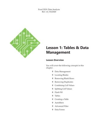Lesson Overview
You will cover the following concepts in this
chapter:
Lesson 1: Tables & Data
Management
Excel 2019: Data Analysis
Rel. 1.0, 5/6/2020
›
› Data Management
›
› Locating Blanks
›
› Removing Blank Rows
›
› Removing Duplicates
›
› Combining Cell Values
›
› Splitting Cell Values
›
› Flash Fill
›
› Tables
›
› Creating a Table
›
› Autofilters
›
› Advanced Filter
›
› Data Forms
 