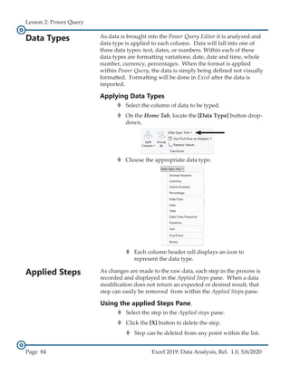 Lesson 2: Power Query
Page 84 Excel 2019: Data Analysis, Rel. 1.0, 5/6/2020
Applied Steps
Data Types
As changes are made to the raw data, each step in the process is
recorded and displayed in the Applied Steps pane. When a data
modification does not return an expected or desired result, that
step can easily be removed from within the Applied Steps pane.
Using the applied Steps Pane.
›
› Select the step in the Applied steps pane.
›
› Click the [X] button to delete the step.
›
› Step can be deleted from any point within the list.
As data is brought into the Power Query Editor it is analyzed and
data type is applied to each column. Data will fall into one of
three data types: text, dates, or numbers. Within each of these
data types are formatting variations: date, date and time, whole
number, currency, percentages. When the format is applied
within Power Query, the data is simply being defined not visually
formatted. Formatting will be done in Excel after the data is
imported.
Applying Data Types
›
› Select the column of data to be typed.
›
› On the Home Tab, locate the [Data Type] button drop-
down,
›
› Choose the appropriate data type.
›
› Each column header cell displays an icon to
represent the data type.
 