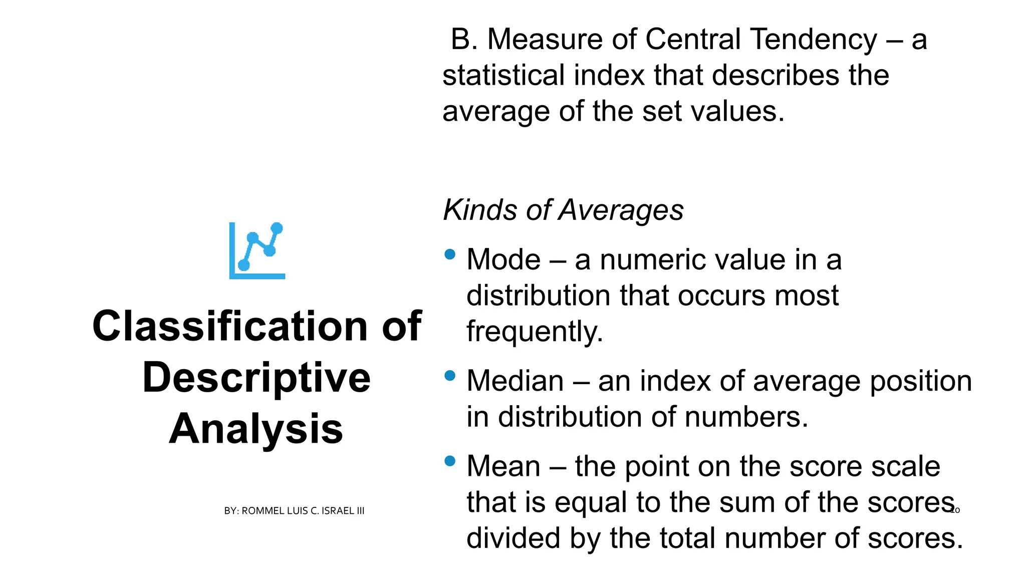 Classification of
Descriptive
Analysis
B. Measure of Central Tendency – a
statistical index that describes the
average of the set values.
Kinds of Averages
• Mode – a numeric value in a
distribution that occurs most
frequently.
• Median – an index of average position
in distribution of numbers.
• Mean – the point on the score scale
that is equal to the sum of the scores
divided by the total number of scores.
BY: ROMMEL LUIS C. ISRAEL III 10
 