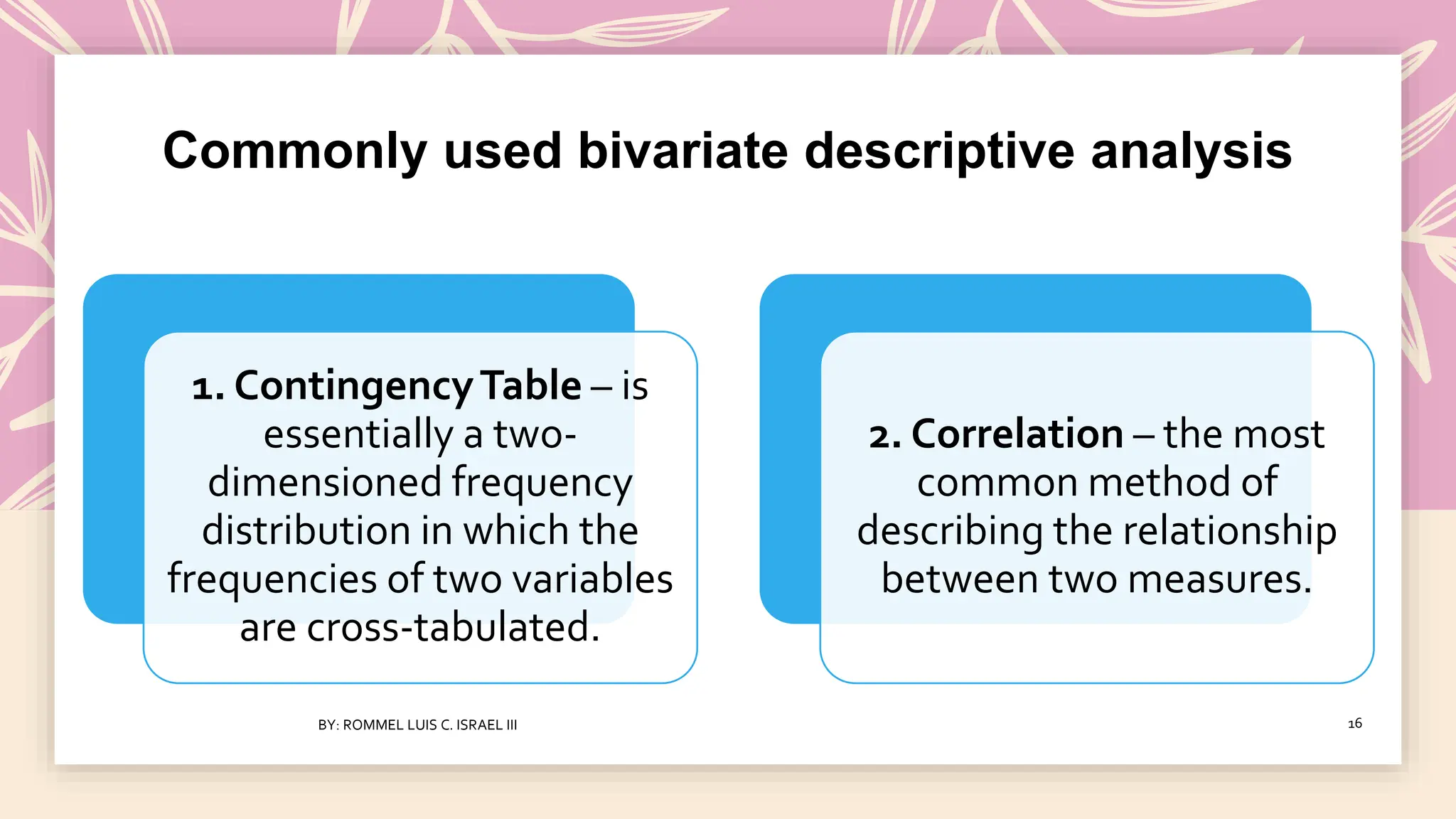 Commonly used bivariate descriptive analysis
1. ContingencyTable – is
essentially a two-
dimensioned frequency
distribution in which the
frequencies of two variables
are cross-tabulated.
2. Correlation – the most
common method of
describing the relationship
between two measures.
BY: ROMMEL LUIS C. ISRAEL III 16
 