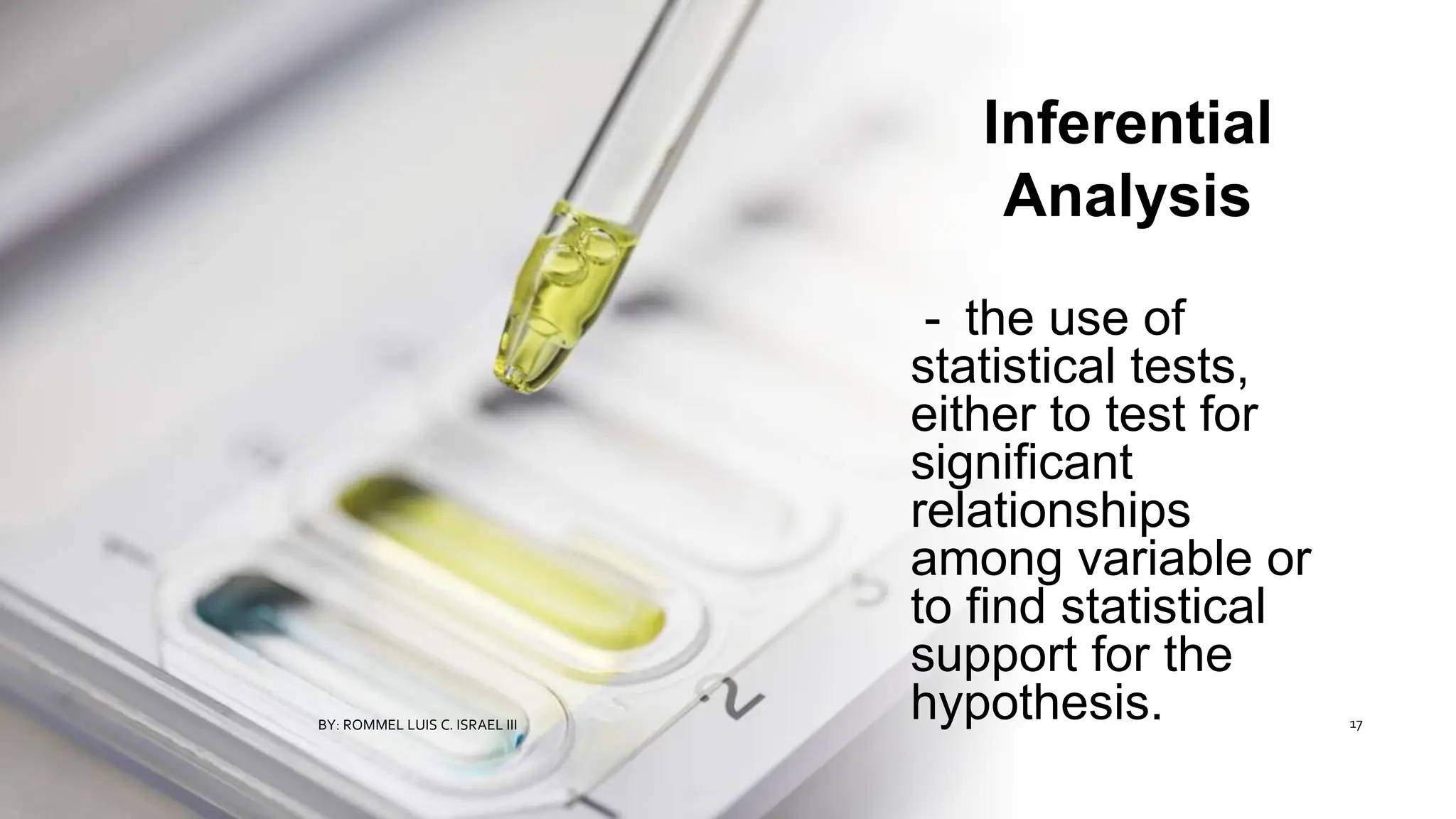 Inferential
Analysis
- the use of
statistical tests,
either to test for
significant
relationships
among variable or
to find statistical
support for the
hypothesis.
BY: ROMMEL LUIS C. ISRAEL III 17
 