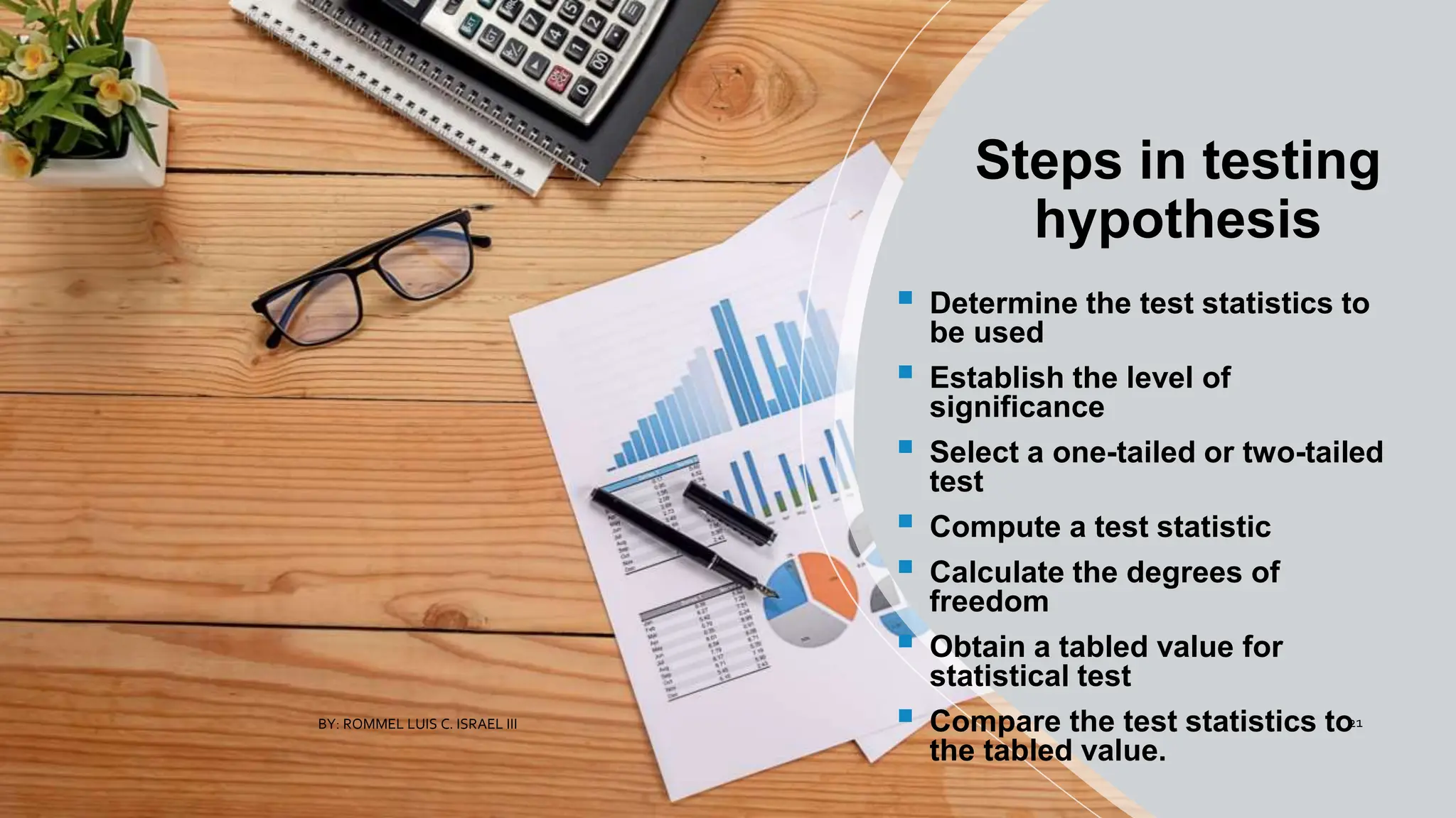 Steps in testing
hypothesis
 Determine the test statistics to
be used
 Establish the level of
significance
 Select a one-tailed or two-tailed
test
 Compute a test statistic
 Calculate the degrees of
freedom
 Obtain a tabled value for
statistical test
 Compare the test statistics to
the tabled value.
BY: ROMMEL LUIS C. ISRAEL III 21
 