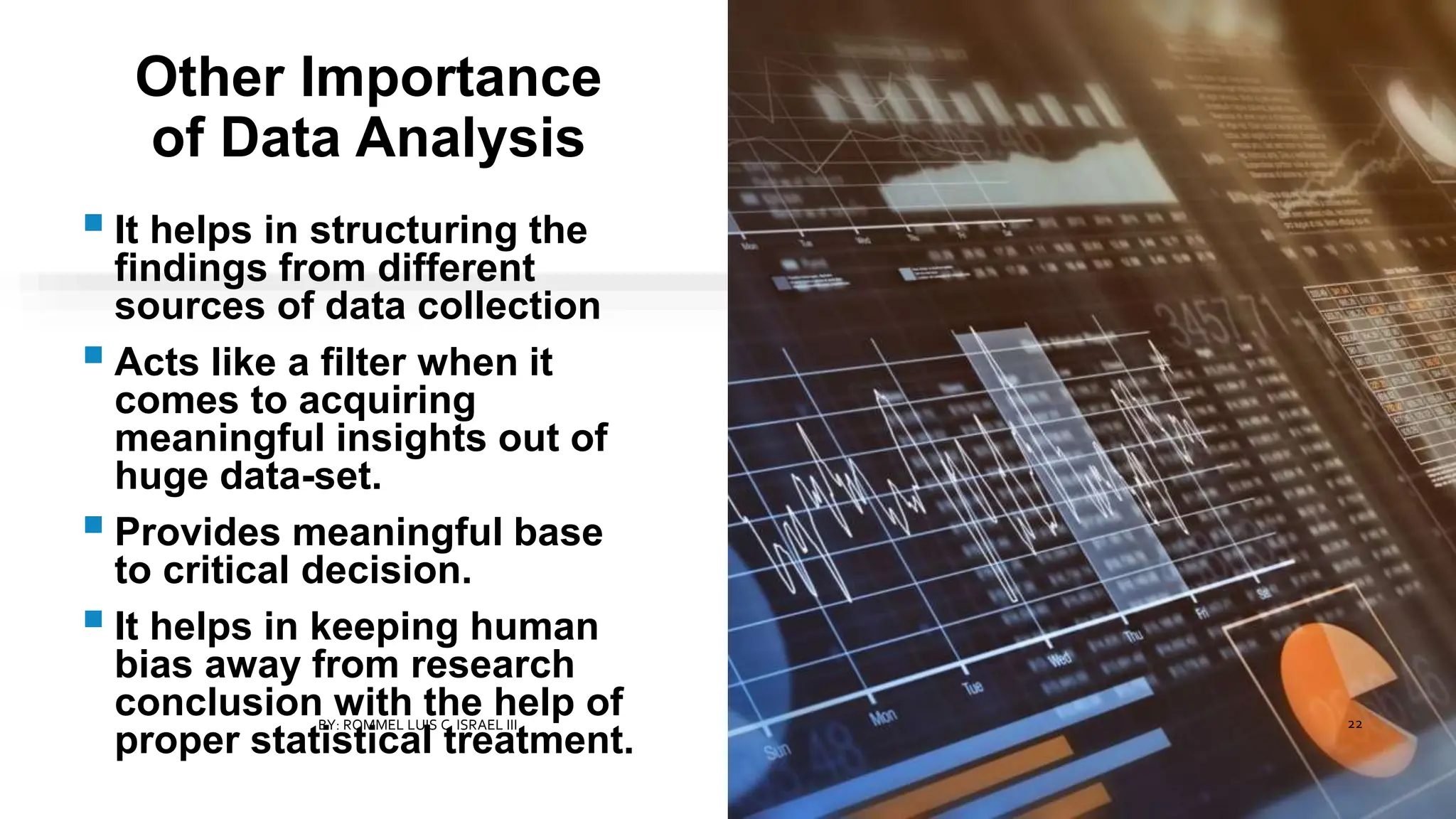 Other Importance
of Data Analysis
It helps in structuring the
findings from different
sources of data collection
Acts like a filter when it
comes to acquiring
meaningful insights out of
huge data-set.
Provides meaningful base
to critical decision.
It helps in keeping human
bias away from research
conclusion with the help of
proper statistical treatment.
BY: ROMMEL LUIS C. ISRAEL III 22
 