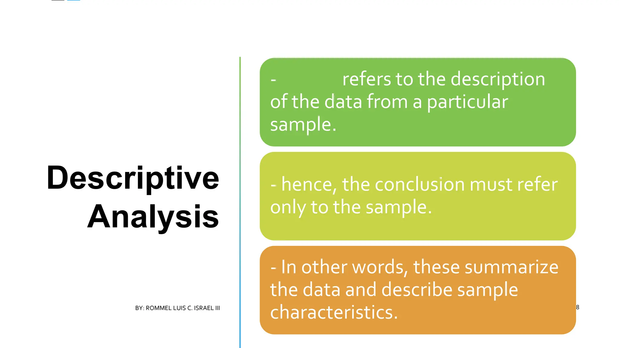 Descriptive
Analysis
- refers to the description
of the data from a particular
sample.
- hence, the conclusion must refer
only to the sample.
- In other words, these summarize
the data and describe sample
characteristics.
BY: ROMMEL LUIS C. ISRAEL III 8
 