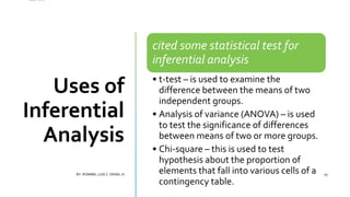Uses of
Inferential
Analysis
cited some statistical test for
inferential analysis
• t-test – is used to examine the
difference between the means of two
independent groups.
• Analysis of variance (ANOVA) – is used
to test the significance of differences
between means of two or more groups.
• Chi-square – this is used to test
hypothesis about the proportion of
elements that fall into various cells of a
contingency table.
BY: ROMMEL LUIS C. ISRAEL III 19
 