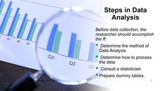 Steps in Data
Analysis
Before data collection, the
researcher should accomplish
the ff:
 Determine the method of
Data Analysis
 Determine how to process
the data
 Consult a statistician
Prepare dummy tables.
BY: ROMMEL LUIS C. ISRAEL III 5
 