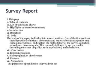 Survey Report
i. Title page
ii. Table of contents
iii. List of tables and charts
iv. Highlights or executive summary
v. Introduction
vi. Objectives
vii. Body
The body of the report is divided into several sections. One of the first sections
should provide definitions of concepts and key variables (an appendix may
contain more details) and explain the methodology of the survey, collection
procedures, processing, etc. This is usually followed by survey results
(including measures of quality, such as precision) and tabulations.
viii. Conclusions
ix. Recommendations
x. Bibliography/List of references
xi. Contacts
xii. Appendices
The purpose of appendices is to give a brief but
 
