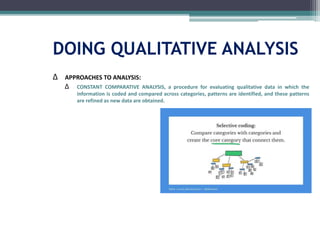 DOING QUALITATIVE ANALYSIS
∆ APPROACHES TO ANALYSIS:
∆ CONSTANT COMPARATIVE ANALYSIS, a procedure for evaluating qualitative data in which the
information is coded and compared across categories, patterns are identified, and these patterns
are refined as new data are obtained.
 