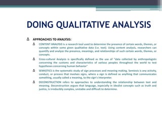 DOING QUALITATIVE ANALYSIS
∆ APPROACHES TO ANALYSIS:
∆ CONTENT ANALYSIS is a research tool used to determine the presence of certain words, themes, or
concepts within some given qualitative data (i.e. text). Using content analysis, researchers can
quantify and analyze the presence, meanings, and relationships of such certain words, themes, or
concepts.
∆ Cross-cultural Analysis is specifically defined as the use of "data collected by anthropologists
concerning the customs and characteristics of various peoples throughout the world to test
hypotheses concerning human behavior"
∆ SEMIOTICS is the systematic study of sign processes and meaning making. Semiosis is any activity,
conduct, or process that involves signs, where a sign is defined as anything that communicates
something, usually called a meaning, to the sign's interpreter.
∆ DECONSTRUCTION refers to approaches to understanding the relationship between text and
meaning. Deconstruction argues that language, especially in idealist concepts such as truth and
justice, is irreducibly complex, unstable and difficult to determine.
 