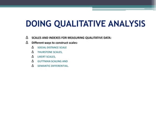 DOING QUALITATIVE ANALYSIS
∆ SCALES AND INDEXES FOR MEASURING QUALITATIVE DATA:
∆ Different ways to construct scales-
∆ SOCIAL DISTANCE SCALE
∆ THURSTONE SCALES,
∆ LIKERT SCALES,
∆ GUTTMAN SCALING AND
∆ SEMANTIC DIFFERENTIAL.
 