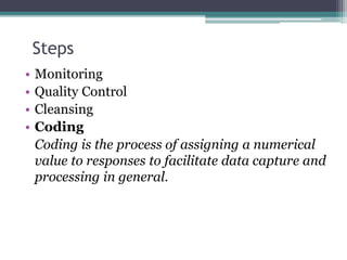 Steps
• Monitoring
• Quality Control
• Cleansing
• Coding
Coding is the process of assigning a numerical
value to responses to facilitate data capture and
processing in general.
 